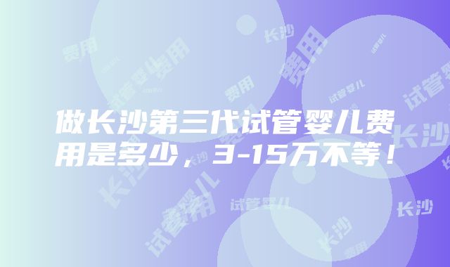 做长沙第三代试管婴儿费用是多少，3-15万不等！