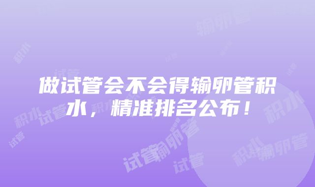 做试管会不会得输卵管积水，精准排名公布！