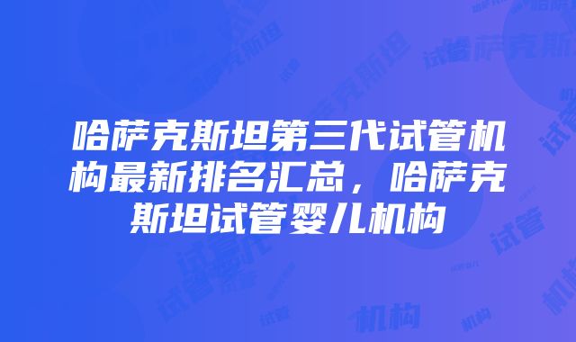 哈萨克斯坦第三代试管机构最新排名汇总，哈萨克斯坦试管婴儿机构