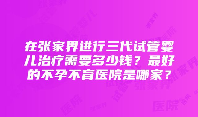 在张家界进行三代试管婴儿治疗需要多少钱？最好的不孕不育医院是哪家？