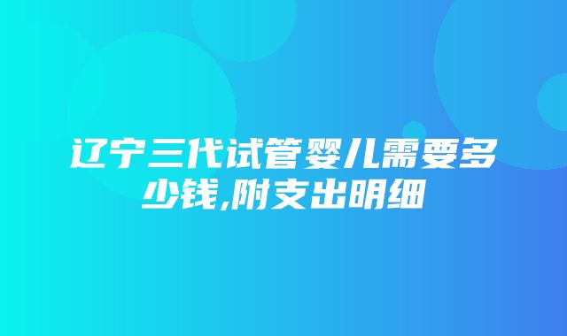 辽宁三代试管婴儿需要多少钱,附支出明细