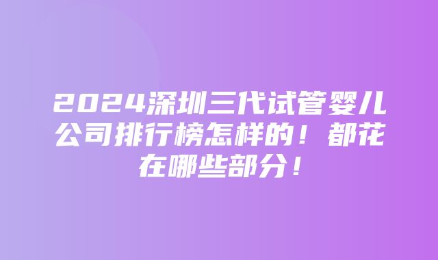 2024深圳三代试管婴儿公司排行榜怎样的！都花在哪些部分！