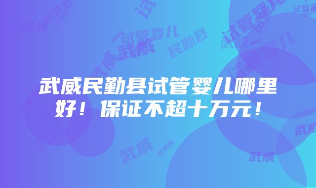 武威民勤县试管婴儿哪里好！保证不超十万元！