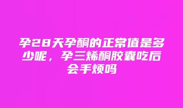 孕28天孕酮的正常值是多少呢，孕三烯酮胶囊吃后会手烦吗