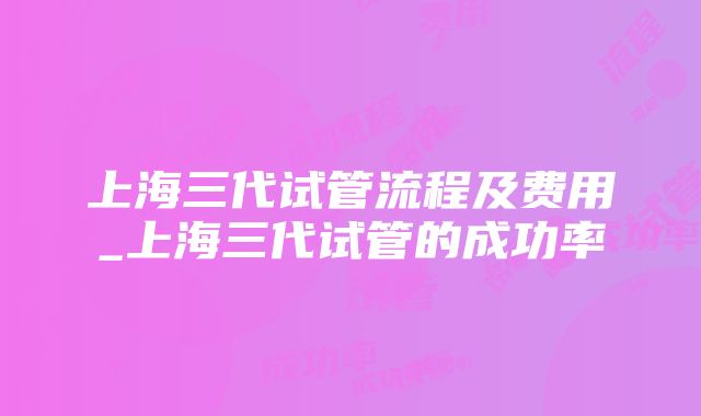 上海三代试管流程及费用_上海三代试管的成功率