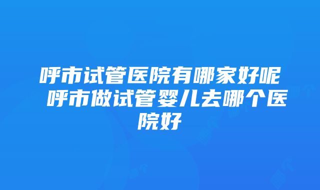 呼市试管医院有哪家好呢 呼市做试管婴儿去哪个医院好