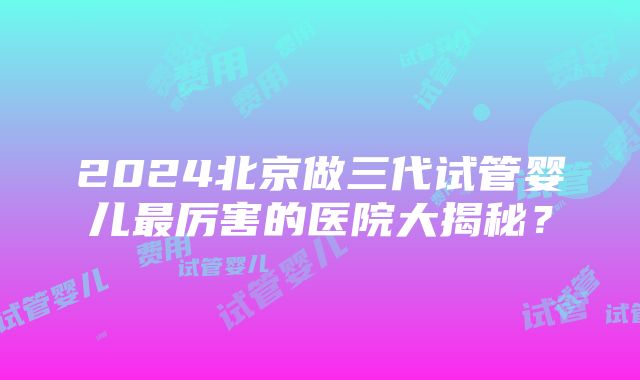 2024北京做三代试管婴儿最厉害的医院大揭秘？