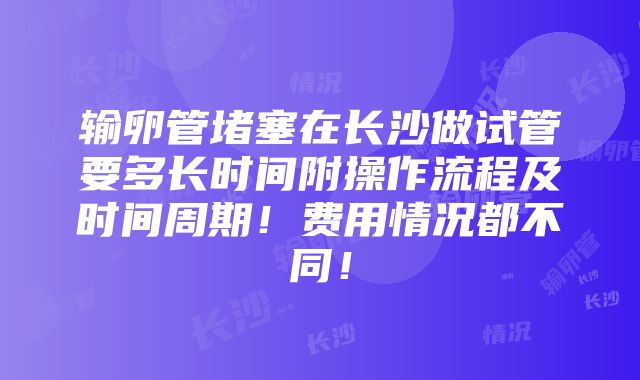 输卵管堵塞在长沙做试管要多长时间附操作流程及时间周期！费用情况都不同！