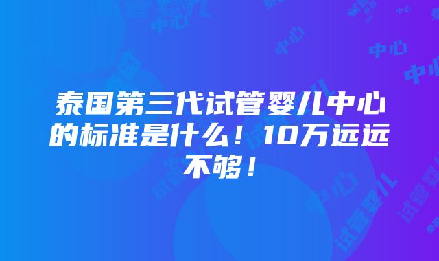 泰国第三代试管婴儿中心的标准是什么！10万远远不够！