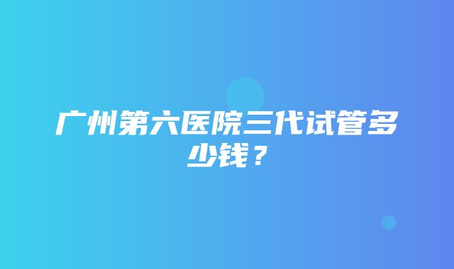 广州第六医院三代试管多少钱？