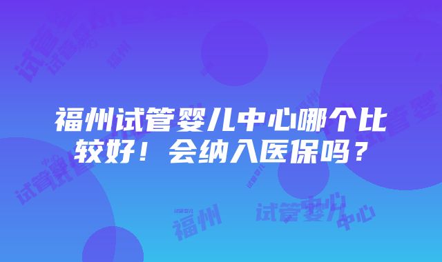 福州试管婴儿中心哪个比较好！会纳入医保吗？