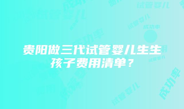 贵阳做三代试管婴儿生生孩子费用清单？