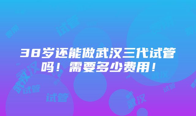 38岁还能做武汉三代试管吗！需要多少费用！