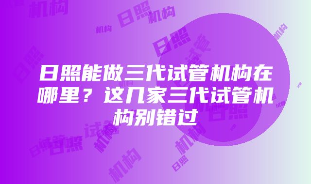 日照能做三代试管机构在哪里？这几家三代试管机构别错过