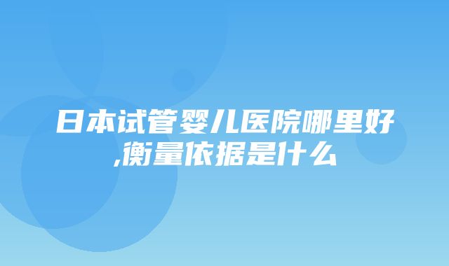 日本试管婴儿医院哪里好,衡量依据是什么