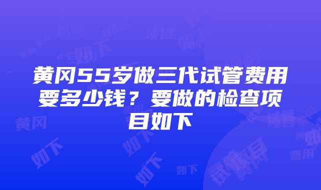 黄冈55岁做三代试管费用要多少钱？要做的检查项目如下