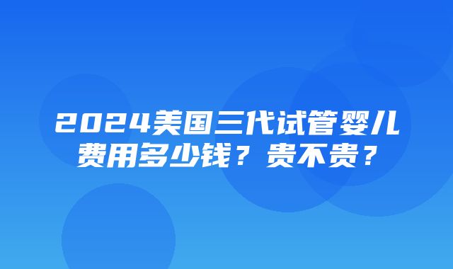 2024美国三代试管婴儿费用多少钱？贵不贵？