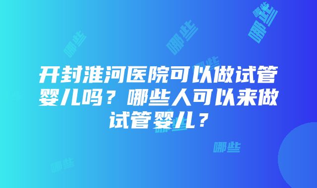 开封淮河医院可以做试管婴儿吗？哪些人可以来做试管婴儿？