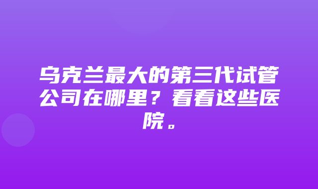 乌克兰最大的第三代试管公司在哪里？看看这些医院。