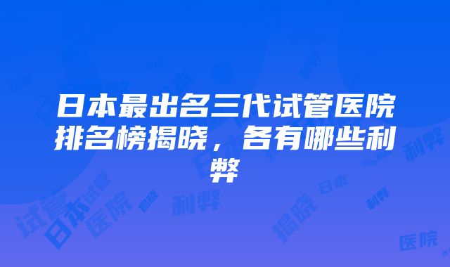 日本最出名三代试管医院排名榜揭晓，各有哪些利弊