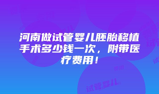 河南做试管婴儿胚胎移植手术多少钱一次，附带医疗费用！