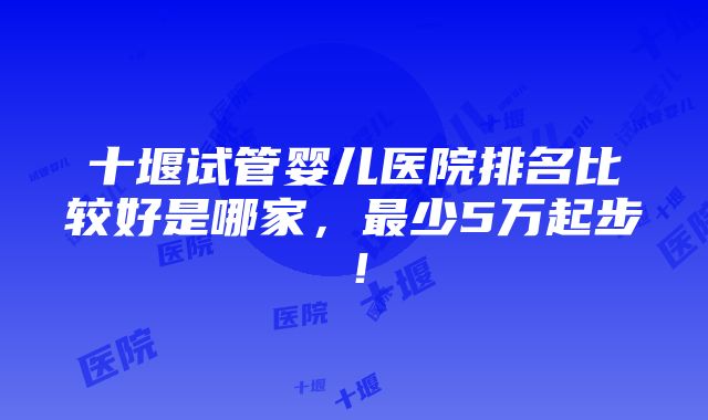 十堰试管婴儿医院排名比较好是哪家，最少5万起步！