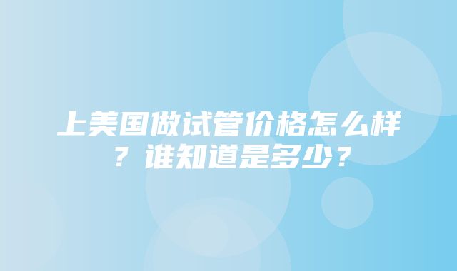 上美国做试管价格怎么样？谁知道是多少？