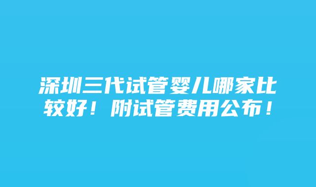 深圳三代试管婴儿哪家比较好！附试管费用公布！