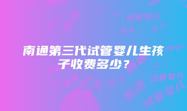 南通第三代试管婴儿生孩子收费多少？