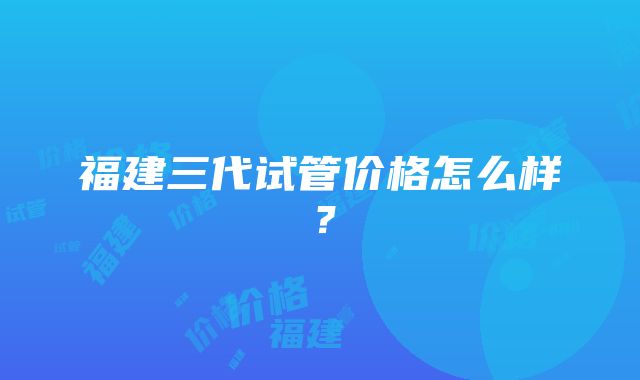 福建三代试管价格怎么样？