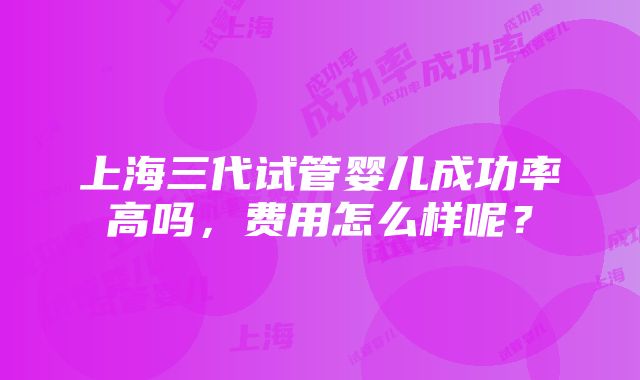 上海三代试管婴儿成功率高吗，费用怎么样呢？