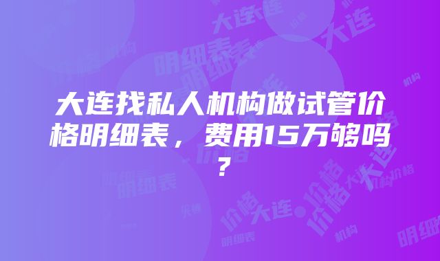 大连找私人机构做试管价格明细表，费用15万够吗？