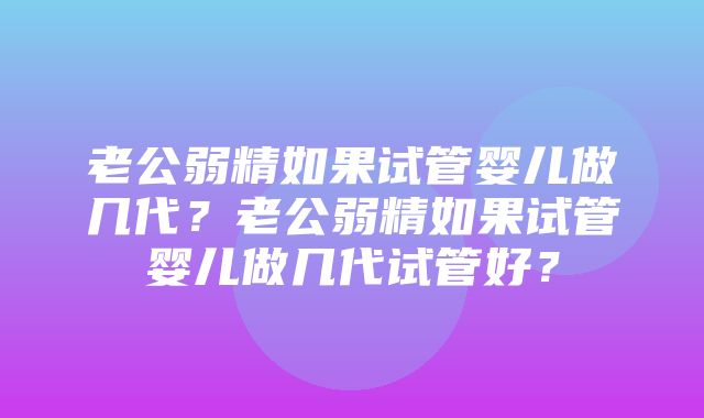 老公弱精如果试管婴儿做几代？老公弱精如果试管婴儿做几代试管好？