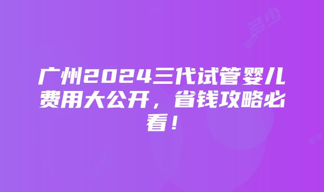 广州2024三代试管婴儿费用大公开，省钱攻略必看！