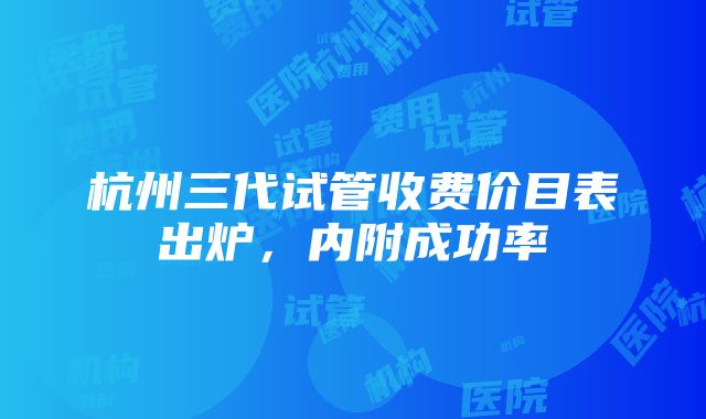 杭州三代试管收费价目表出炉，内附成功率