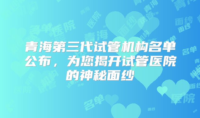 青海第三代试管机构名单公布，为您揭开试管医院的神秘面纱