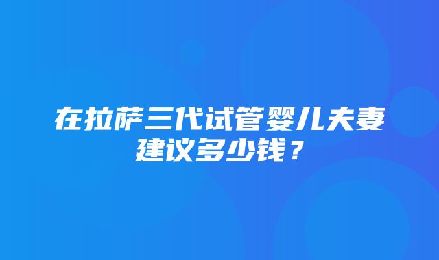 在拉萨三代试管婴儿夫妻建议多少钱？