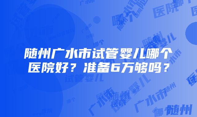 随州广水市试管婴儿哪个医院好？准备6万够吗？