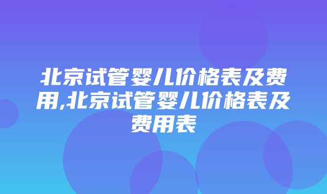 北京试管婴儿价格表及费用,北京试管婴儿价格表及费用表