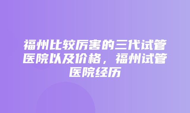 福州比较厉害的三代试管医院以及价格，福州试管医院经历