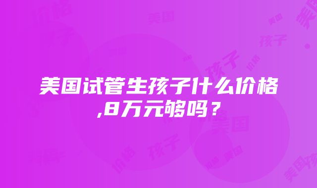 美国试管生孩子什么价格,8万元够吗？