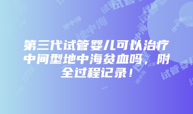 第三代试管婴儿可以治疗中间型地中海贫血吗，附全过程记录！