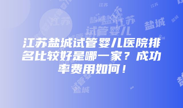 江苏盐城试管婴儿医院排名比较好是哪一家？成功率费用如何！