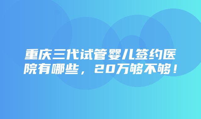 重庆三代试管婴儿签约医院有哪些，20万够不够！