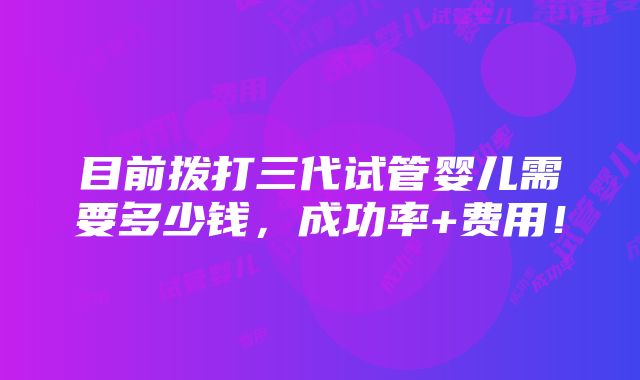 目前拨打三代试管婴儿需要多少钱，成功率+费用！