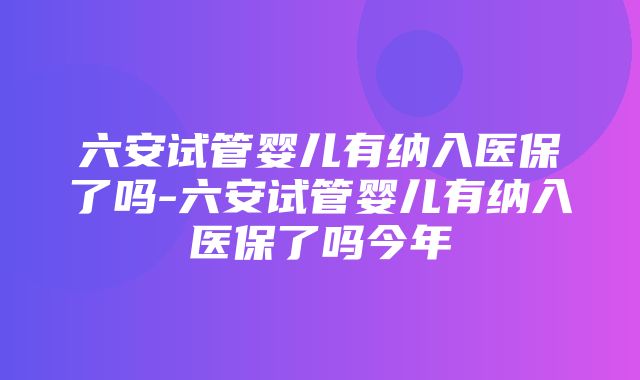 六安试管婴儿有纳入医保了吗-六安试管婴儿有纳入医保了吗今年