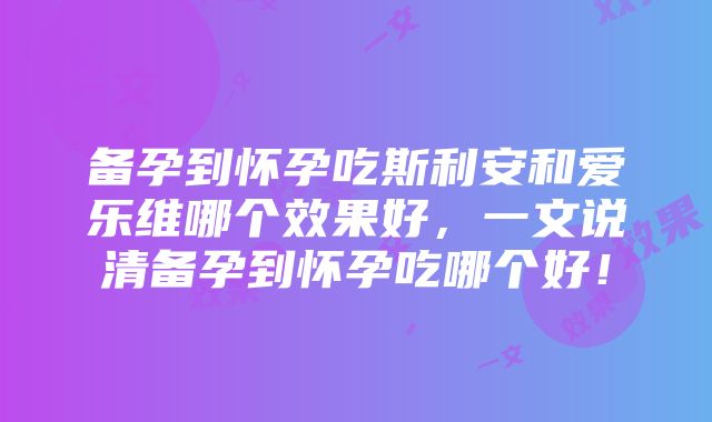 备孕到怀孕吃斯利安和爱乐维哪个效果好，一文说清备孕到怀孕吃哪个好！