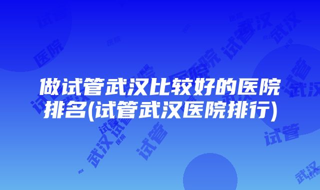 做试管武汉比较好的医院排名(试管武汉医院排行)