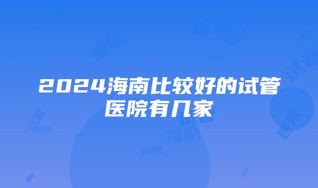 2024海南比较好的试管医院有几家