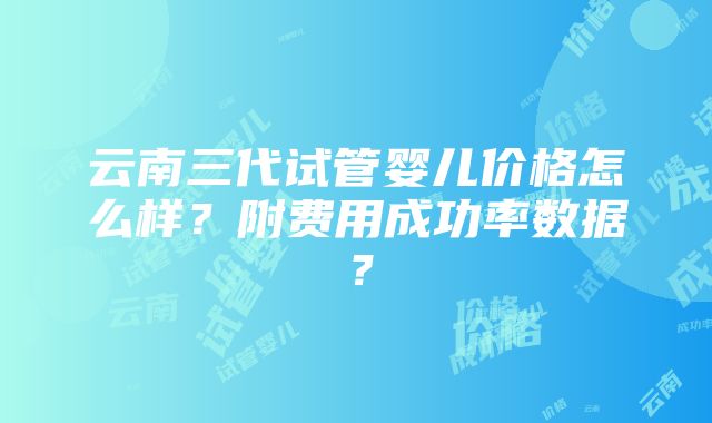 云南三代试管婴儿价格怎么样？附费用成功率数据？